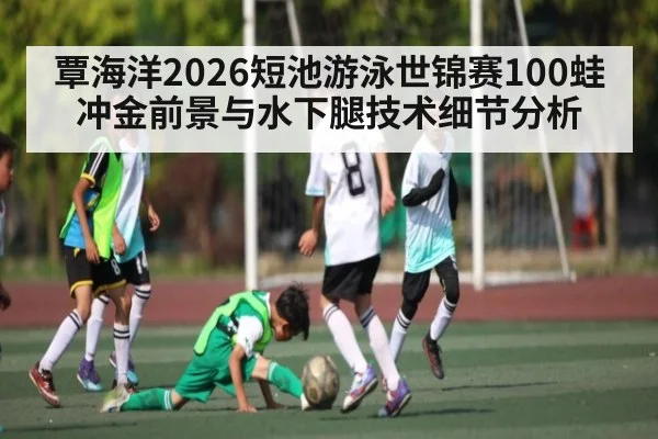 覃海洋2026短池游泳世锦赛100蛙冲金前景与水下腿技术细节分析 - www.hth.com